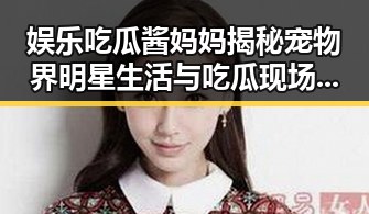 娱乐吃瓜酱妈妈揭秘宠物界明星生活与吃瓜现场的反差故事
