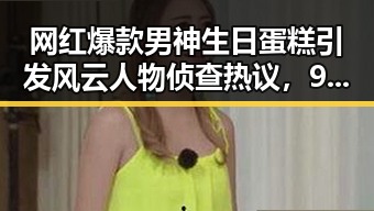 网红爆款男神生日蛋糕引发风云人物侦查热议，911爆料网黑料揭秘网红吃瓜圈内幕