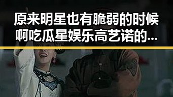 原来明星也有脆弱的时候啊吃瓜星娱乐高艺诺的真实一面