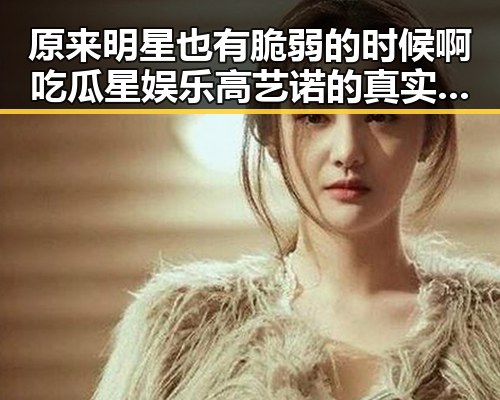 原来明星也有脆弱的时候啊吃瓜星娱乐高艺诺的真实一面